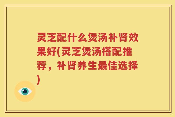 灵芝配什么煲汤补效果好(灵芝煲汤搭配推荐，补养生佳选择)