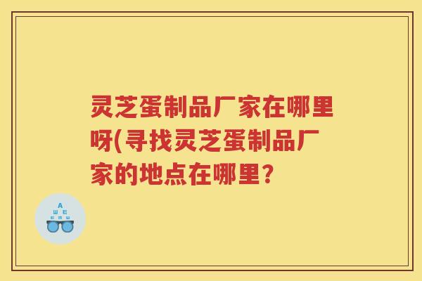 灵芝蛋制品厂家在哪里呀(寻找灵芝蛋制品厂家的地点在哪里？