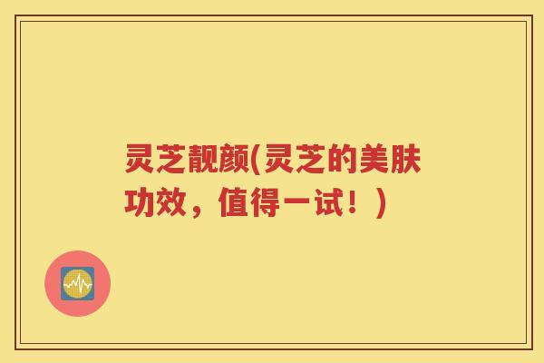 灵芝靓颜(灵芝的美肤功效,值得一试!) 灵芝靓颜(灵芝的美肤功效,值得一试!)