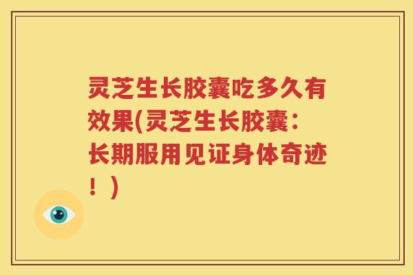 灵芝生长胶囊吃多久有效果(灵芝生长胶囊：长期服用见证身体奇迹！)