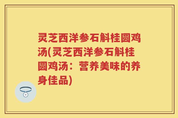 灵芝西洋参石斛桂圆鸡汤(灵芝西洋参石斛桂圆鸡汤：营养美味的养身佳品)