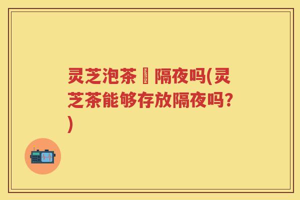灵芝泡茶螚隔夜吗(灵芝茶能够存放隔夜吗？)