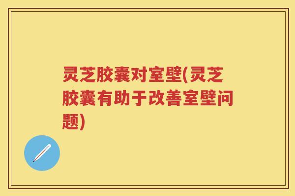 灵芝胶囊对室壁(灵芝胶囊有助于改善室壁问题)