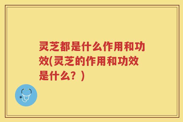 灵芝都是什么作用和功效(灵芝的作用和功效是什么？)