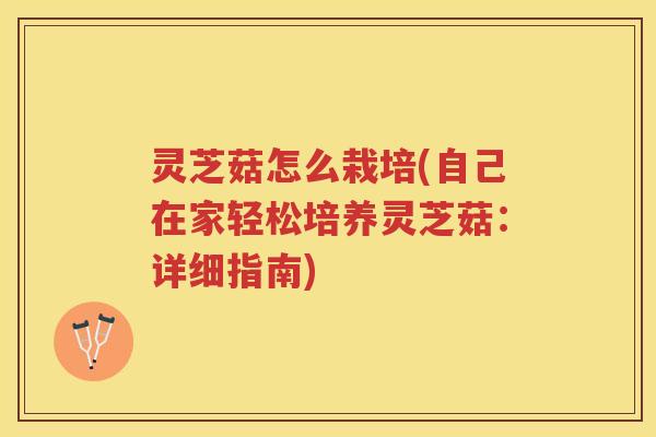 灵芝菇怎么栽培(自己在家轻松培养灵芝菇：详细指南)