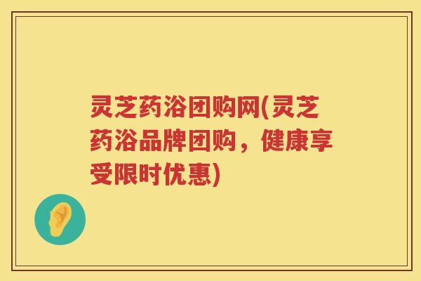 灵芝药浴团购网(灵芝药浴品牌团购，健康享受限时优惠)