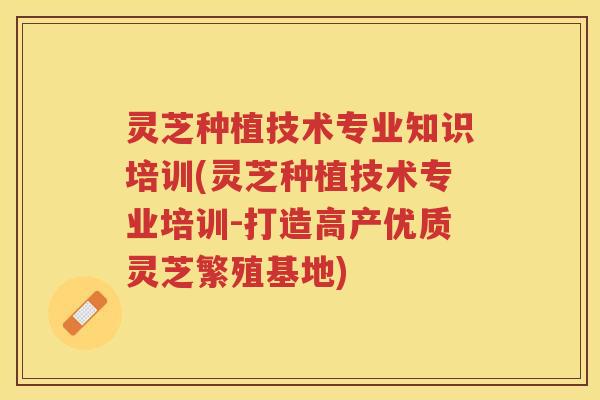 灵芝种植技术专业知识培训(灵芝种植技术专业培训-打造高产优质灵芝繁殖基地)