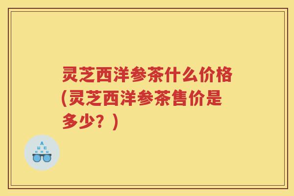 灵芝西洋参茶什么价格(灵芝西洋参茶售价是多少？)