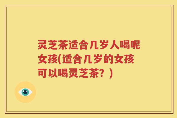 灵芝茶适合几岁人喝呢女孩(适合几岁的女孩可以喝灵芝茶?) 灵芝茶适合几岁人喝呢女孩(适合几岁的女孩可以喝灵芝茶?)