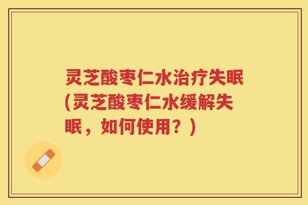 灵芝酸枣仁水治疗失眠(灵芝酸枣仁水缓解失眠，如何使用？)