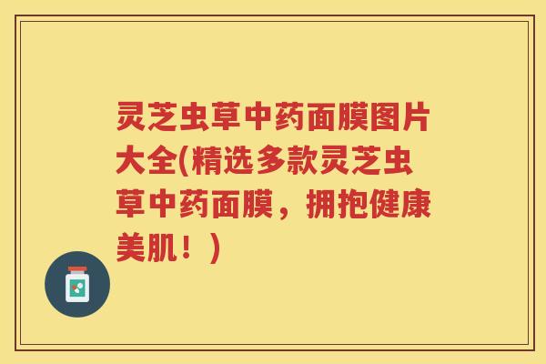 灵芝虫草中药面膜图片大全(精选多款灵芝虫草中药面膜，拥抱健康美肌！)