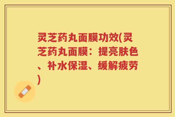 灵芝药丸面膜功效(灵芝药丸面膜：提亮肤色、补水保湿、缓解疲劳)