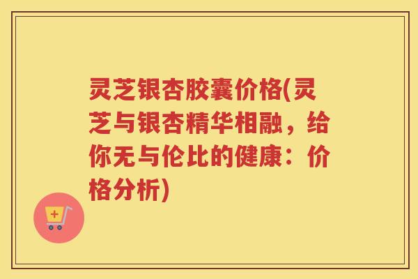 灵芝银杏胶囊价格(灵芝与银杏精华相融，给你无与伦比的健康：价格分析)