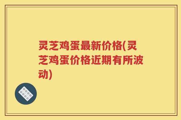 灵芝鸡蛋新价格(灵芝鸡蛋价格近期有所波动) 灵芝鸡蛋新价格(灵芝鸡蛋价格近期有所波动)