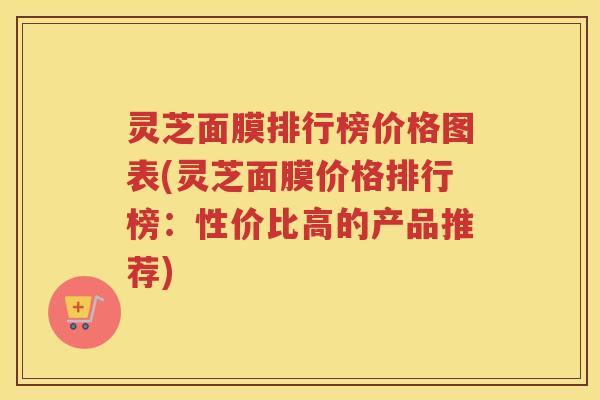 灵芝面膜排行榜价格图表(灵芝面膜价格排行榜:性价比高的产品推荐)