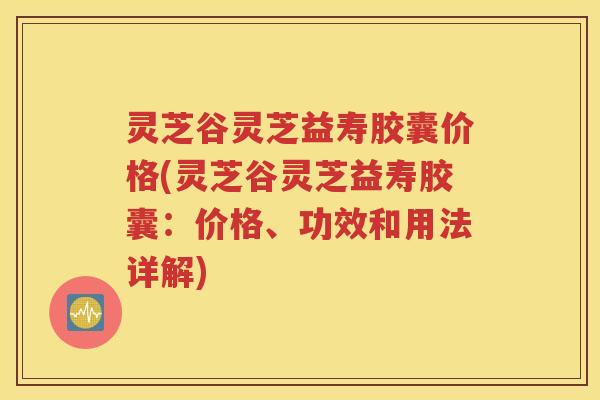 灵芝谷灵芝益寿胶囊价格(灵芝谷灵芝益寿胶囊：价格、功效和用法详解)