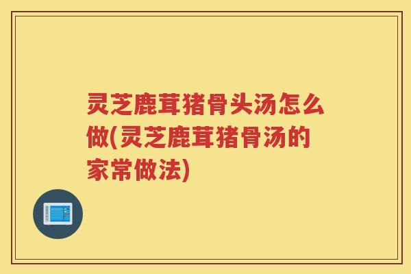 灵芝鹿茸猪骨头汤怎么做(灵芝鹿茸猪骨汤的家常做法) 灵芝鹿茸猪骨头汤怎么做(灵芝鹿茸猪骨汤的家常做法)