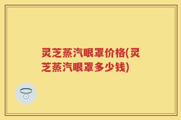 灵芝蒸汽眼罩价格(灵芝蒸汽眼罩多少钱)