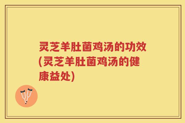 灵芝羊肚菌鸡汤的功效(灵芝羊肚菌鸡汤的健康益处)
