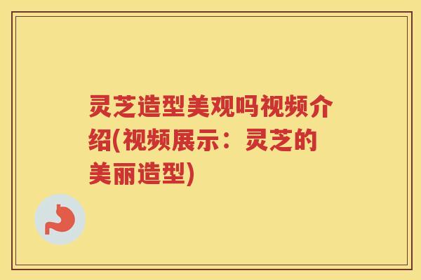 灵芝造型美观吗视频介绍(视频展示：灵芝的美丽造型)