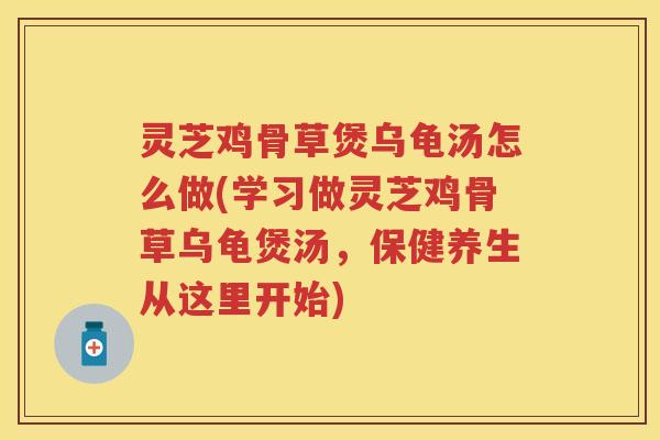 灵芝鸡骨草煲乌龟汤怎么做(学习做灵芝鸡骨草乌龟煲汤，保健养生从这里开始)