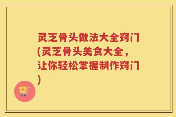 灵芝骨头做法大全窍门(灵芝骨头美食大全，让你轻松掌握制作窍门)