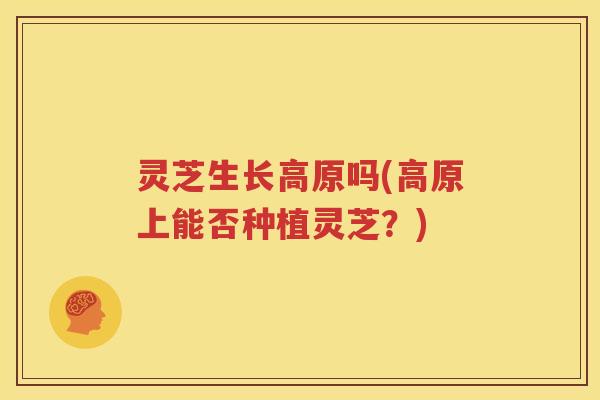 灵芝生长高原吗(高原上能否种植灵芝？)