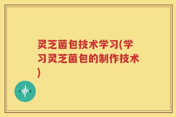 灵芝菌包技术学习(学习灵芝菌包的制作技术)