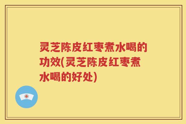 灵芝陈皮红枣煮水喝的功效(灵芝陈皮红枣煮水喝的好处)