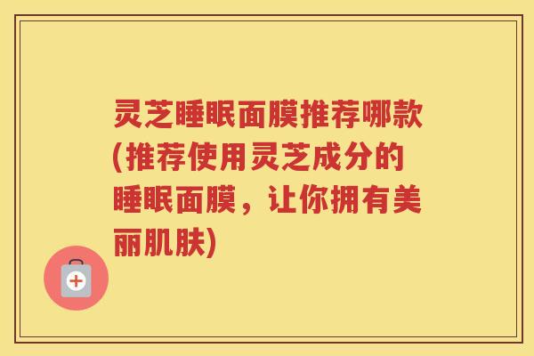 灵芝面膜推荐哪款(推荐使用灵芝成分的面膜,让你拥有美丽) 灵芝面膜推荐哪款(推荐使用灵芝成分的面膜,让你拥有美丽)