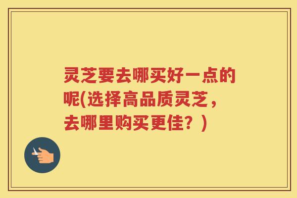 灵芝要去哪买好一点的呢(选择高品质灵芝，去哪里购买更佳？)