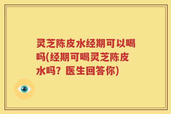 灵芝陈皮水经期可以喝吗(经期可喝灵芝陈皮水吗？医生回答你)