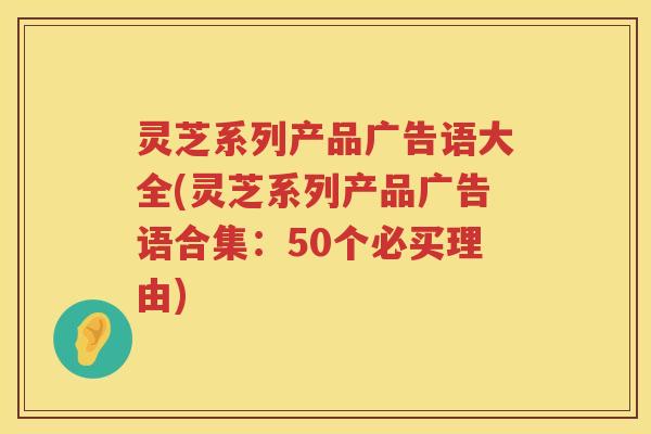 灵芝系列产品广告语大全(灵芝系列产品广告语合集：50个必买理由)