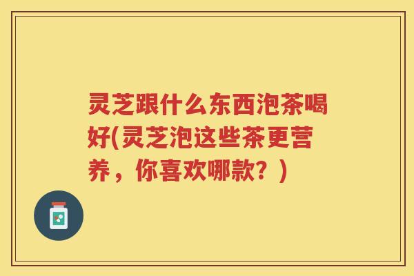 灵芝跟什么东西泡茶喝好(灵芝泡这些茶更营养，你喜欢哪款？)