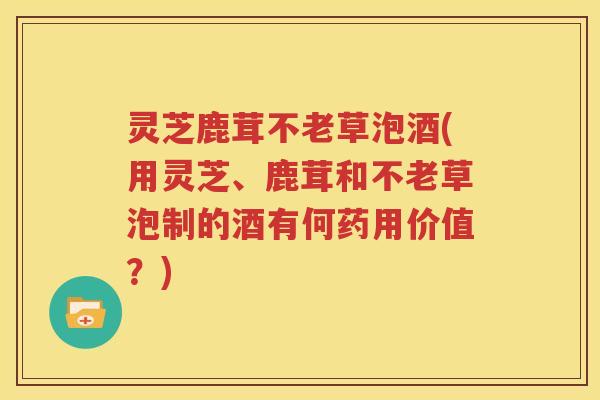 灵芝鹿茸不老草泡酒(用灵芝、鹿茸和不老草泡制的酒有何药用价值？)