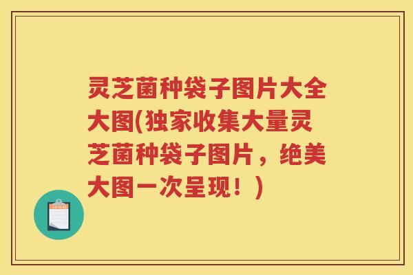 灵芝菌种袋子图片大全大图(独家收集大量灵芝菌种袋子图片，绝美大图一次呈现！)