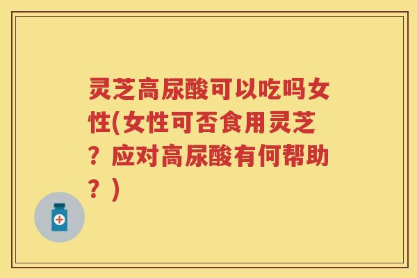 灵芝高尿酸可以吃吗女性(女性可否食用灵芝？应对高尿酸有何帮助？)