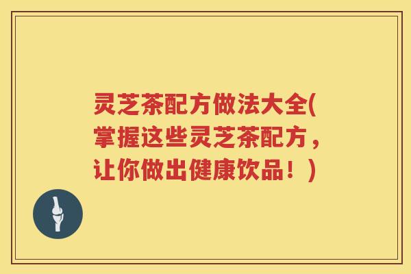 灵芝茶配方做法大全(掌握这些灵芝茶配方，让你做出健康饮品！)
