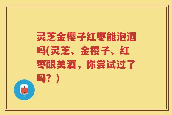 灵芝金樱子红枣能泡酒吗(灵芝、金樱子、红枣酿美酒，你尝试过了吗？)