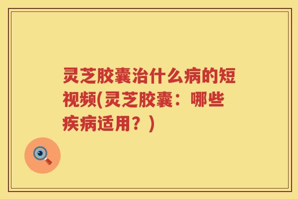 灵芝胶囊治什么病的短视频(灵芝胶囊：哪些疾病适用？)