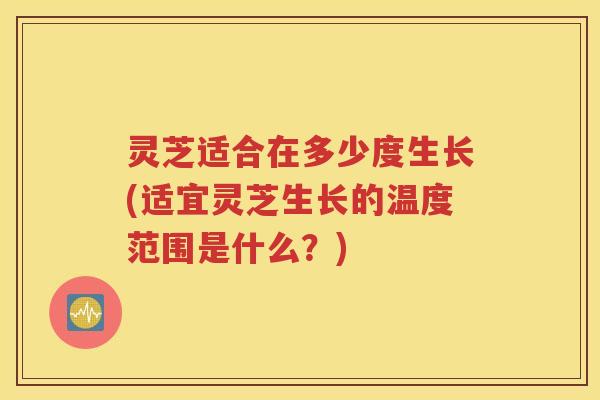 灵芝适合在多少度生长(适宜灵芝生长的温度范围是什么？)