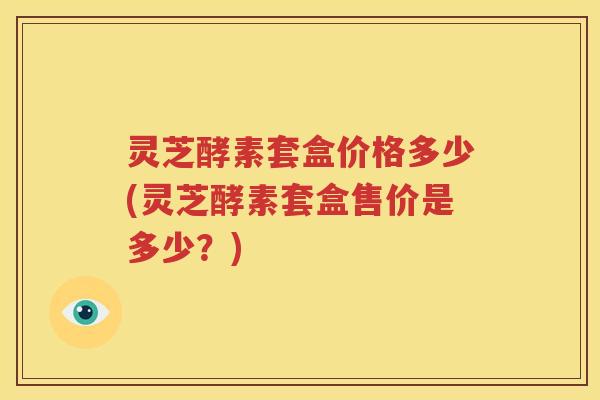 灵芝酵素套盒价格多少(灵芝酵素套盒售价是多少？)