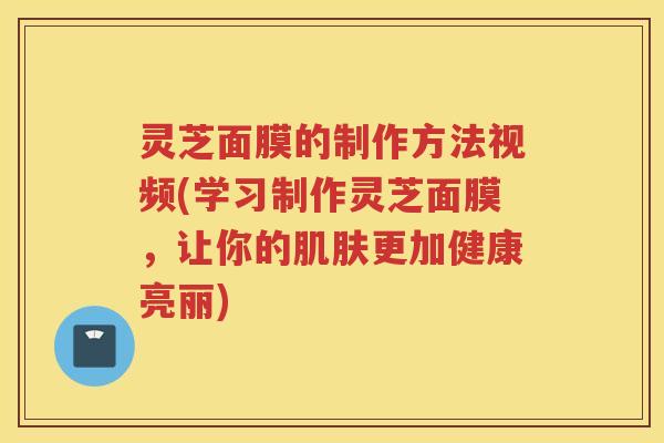 灵芝面膜的制作方法视频(学习制作灵芝面膜，让你的肌肤更加健康亮丽)