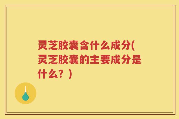 灵芝胶囊含什么成分(灵芝胶囊的主要成分是什么？)