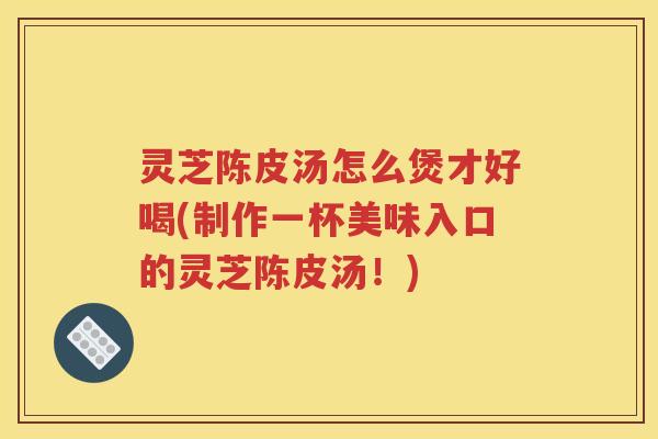 灵芝陈皮汤怎么煲才好喝(制作一杯美味入口的灵芝陈皮汤！)