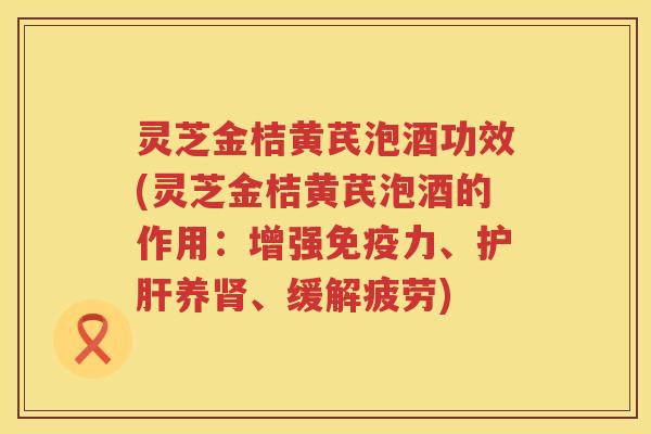 灵芝金桔黄芪泡酒功效(灵芝金桔黄芪泡酒的作用：增强免疫力、护肝养肾、缓解疲劳)