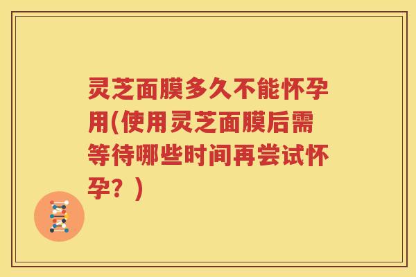 灵芝面膜多久不能怀孕用(使用灵芝面膜后需等待哪些时间再尝试怀孕？)