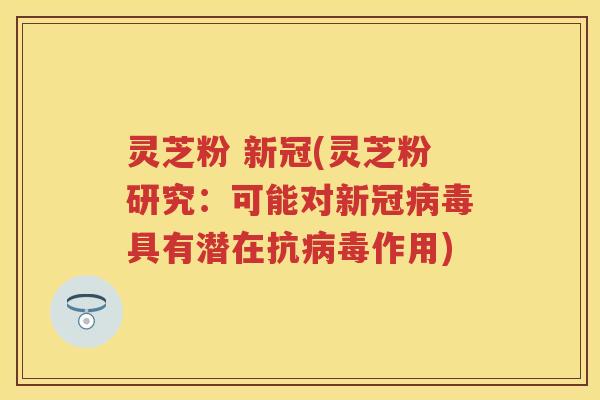 灵芝粉 新冠(灵芝粉研究：可能对新冠病毒具有潜在抗病毒作用)