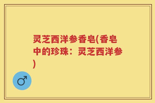 灵芝西洋参香皂(香皂中的珍珠：灵芝西洋参)