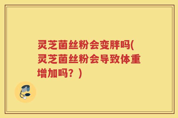 灵芝菌丝粉会变胖吗(灵芝菌丝粉会导致体重增加吗？)